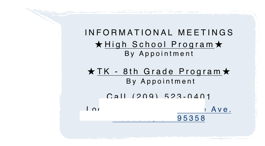 
INFORMATIONAL MEETINGS
★High School Program★
By Appointment

★TK - 8th Grade Program★
 By Appointment
Call (209) 523-0401                            
Located: 3920 Shoemake Ave.  Modesto, CA 95358

 